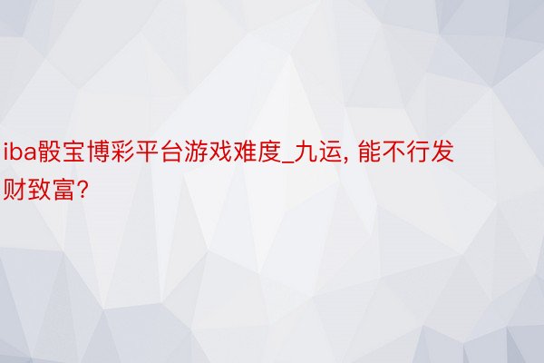 iba骰宝博彩平台游戏难度_九运， 能不行发财致富?