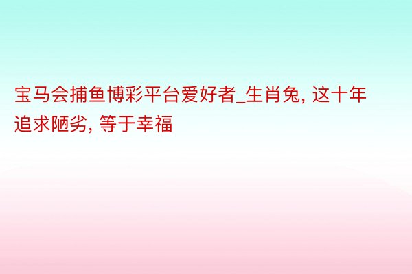 宝马会捕鱼博彩平台爱好者_生肖兔， 这十年追求陋劣， 等于幸福