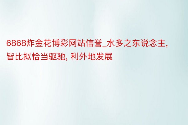 6868炸金花博彩网站信誉_水多之东说念主， 皆比拟恰当驱驰， 利外地发展
