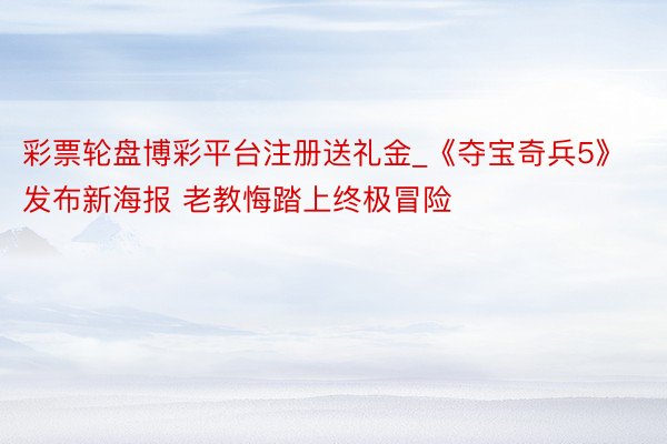 彩票轮盘博彩平台注册送礼金_《夺宝奇兵5》发布新海报 老教悔踏上终极冒险