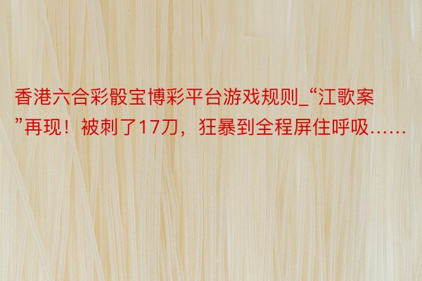 香港六合彩骰宝博彩平台游戏规则_“江歌案”再现！被刺了17刀，狂暴到全程屏住呼吸……