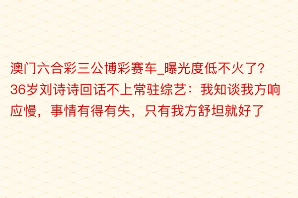澳门六合彩三公博彩赛车_曝光度低不火了？36岁刘诗诗回话不上常驻综艺：我知谈我方响应慢，事情有得有失，只有我方舒坦就好了