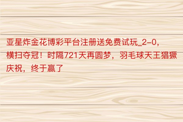 亚星炸金花博彩平台注册送免费试玩_2-0，横扫夺冠！时隔721天再圆梦，羽毛球天王猖獗庆祝，终于赢了