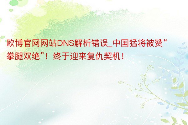 欧博官网网站DNS解析错误_中国猛将被赞“拳腿双绝”!终于迎来复仇契机!