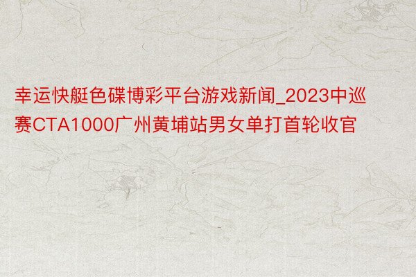 幸运快艇色碟博彩平台游戏新闻_2023中巡赛CTA1000广州黄埔站男女单打首轮收官