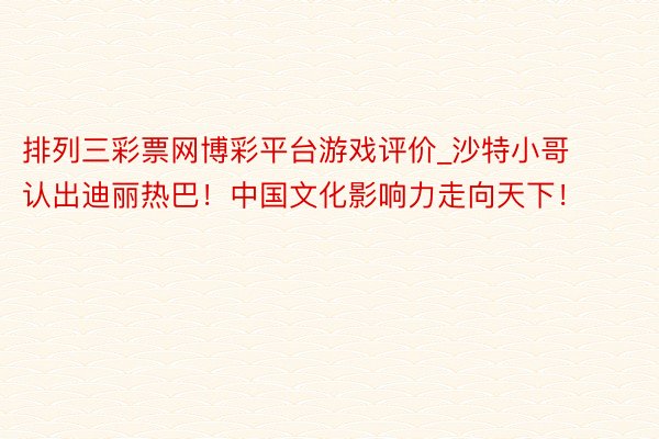 排列三彩票网博彩平台游戏评价_沙特小哥认出迪丽热巴！中国文化影响力走向天下！