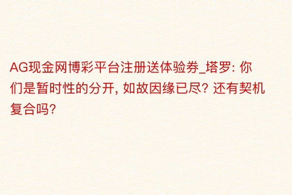 AG现金网博彩平台注册送体验券_塔罗: 你们是暂时性的分开, 如故因缘已尽? 还有契机复合吗?