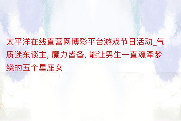 太平洋在线直营网博彩平台游戏节日活动_气质迷东谈主, 魔力皆备, 能让男生一直魂牵梦绕的五个星座女