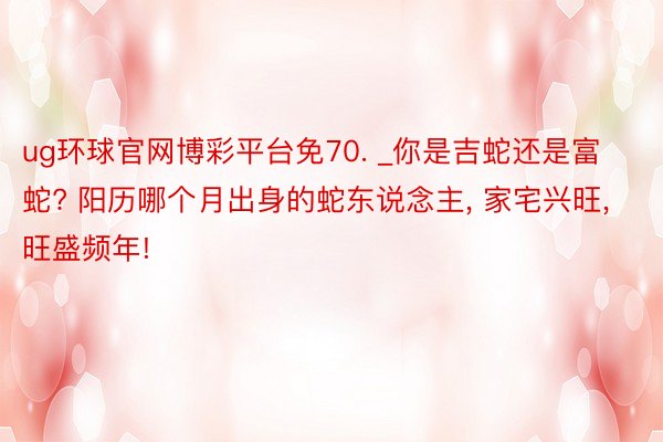 ug环球官网博彩平台免70. _你是吉蛇还是富蛇? 阳历哪个月出身的蛇东说念主, 家宅兴旺, 旺盛频年!